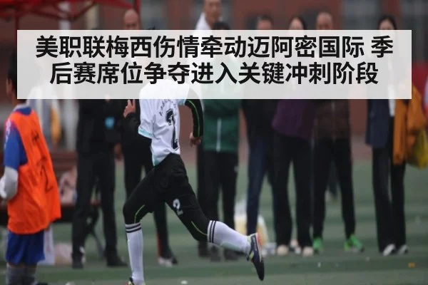 美职联梅西伤情牵动迈阿密国际 季后赛席位争夺进入关键冲刺阶段