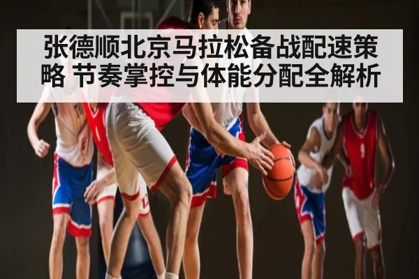 张德顺北京马拉松备战配速策略 节奏掌控与体能分配全解析