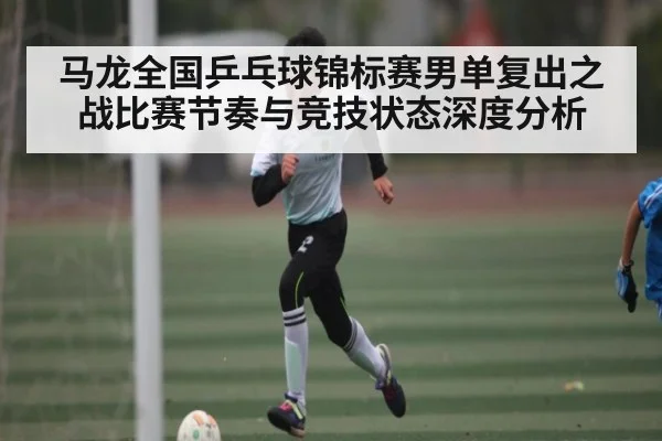 马龙全国乒乓球锦标赛男单复出之战比赛节奏与竞技状态深度分析